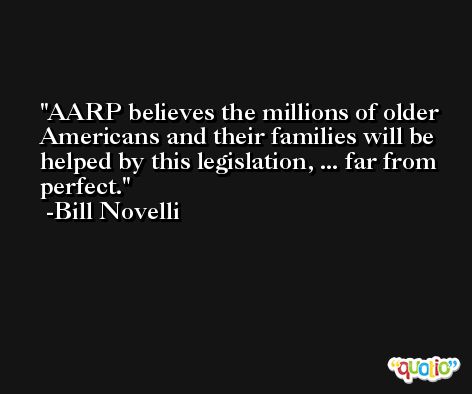 AARP believes the millions of older Americans and their families will be helped by this legislation, ... far from perfect. -Bill Novelli