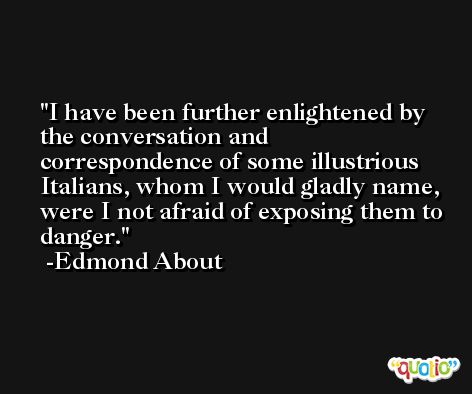 I have been further enlightened by the conversation and correspondence of some illustrious Italians, whom I would gladly name, were I not afraid of exposing them to danger. -Edmond About