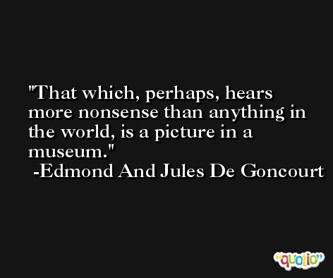 That which, perhaps, hears more nonsense than anything in the world, is a picture in a museum. -Edmond And Jules De Goncourt