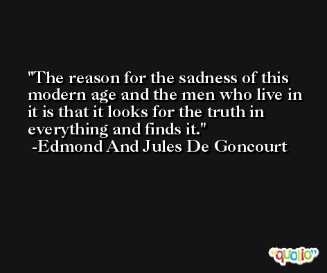The reason for the sadness of this modern age and the men who live in it is that it looks for the truth in everything and finds it. -Edmond And Jules De Goncourt