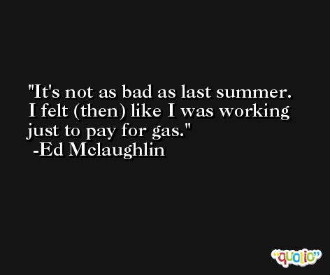 It's not as bad as last summer. I felt (then) like I was working just to pay for gas. -Ed Mclaughlin