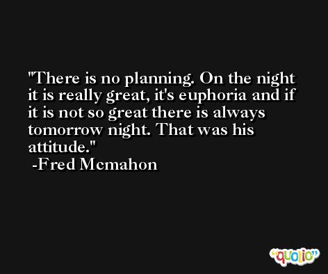 There is no planning. On the night it is really great, it's euphoria and if it is not so great there is always tomorrow night. That was his attitude. -Fred Mcmahon