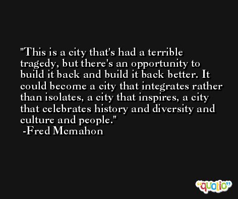 This is a city that's had a terrible tragedy, but there's an opportunity to build it back and build it back better. It could become a city that integrates rather than isolates, a city that inspires, a city that celebrates history and diversity and culture and people. -Fred Mcmahon
