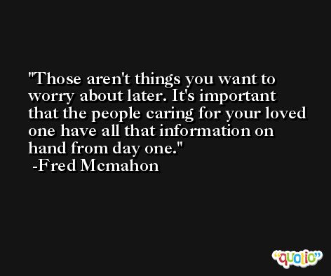 Those aren't things you want to worry about later. It's important that the people caring for your loved one have all that information on hand from day one. -Fred Mcmahon
