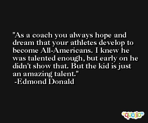 As a coach you always hope and dream that your athletes develop to become All-Americans. I knew he was talented enough, but early on he didn't show that. But the kid is just an amazing talent. -Edmond Donald