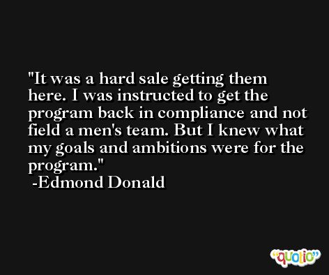 It was a hard sale getting them here. I was instructed to get the program back in compliance and not field a men's team. But I knew what my goals and ambitions were for the program. -Edmond Donald