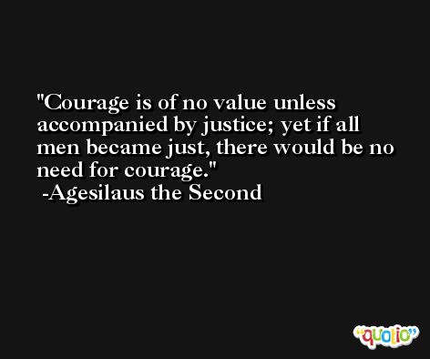 Courage is of no value unless accompanied by justice; yet if all men became just, there would be no need for courage. -Agesilaus the Second
