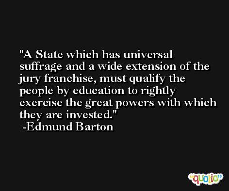 A State which has universal suffrage and a wide extension of the jury franchise, must qualify the people by education to rightly exercise the great powers with which they are invested. -Edmund Barton