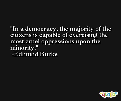 In a democracy, the majority of the citizens is capable of exercising the most cruel oppressions upon the minority. -Edmund Burke