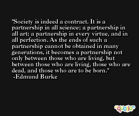 Society is indeed a contract. It is a partnership in all science; a partnership in all art; a partnership in every virtue, and in all perfection. As the ends of such a partnership cannot be obtained in many generations, it becomes a partnership not only between those who are living, but between those who are living, those who are dead, and those who are to be born. -Edmund Burke