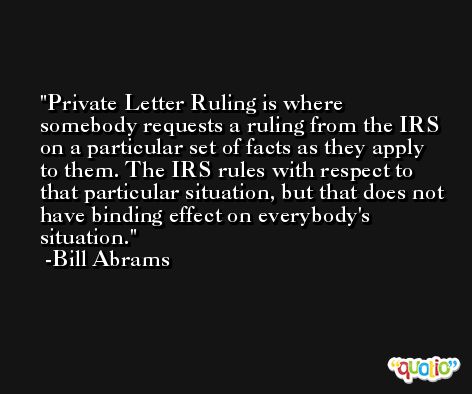 Private Letter Ruling is where somebody requests a ruling from the IRS on a particular set of facts as they apply to them. The IRS rules with respect to that particular situation, but that does not have binding effect on everybody's situation. -Bill Abrams
