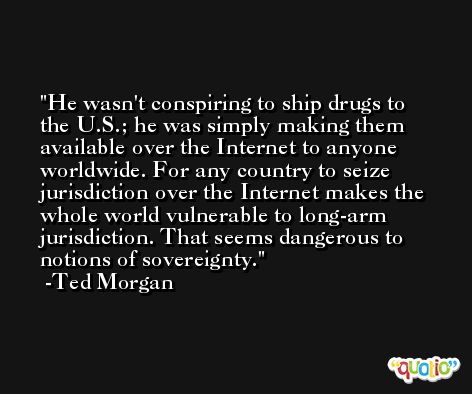 He wasn't conspiring to ship drugs to the U.S.; he was simply making them available over the Internet to anyone worldwide. For any country to seize jurisdiction over the Internet makes the whole world vulnerable to long-arm jurisdiction. That seems dangerous to notions of sovereignty. -Ted Morgan