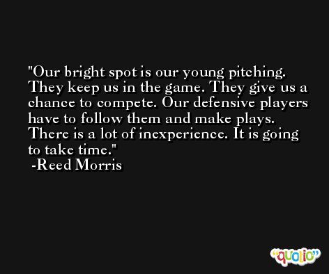 Our bright spot is our young pitching. They keep us in the game. They give us a chance to compete. Our defensive players have to follow them and make plays. There is a lot of inexperience. It is going to take time. -Reed Morris