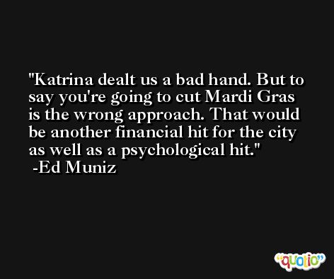 Katrina dealt us a bad hand. But to say you're going to cut Mardi Gras is the wrong approach. That would be another financial hit for the city as well as a psychological hit. -Ed Muniz
