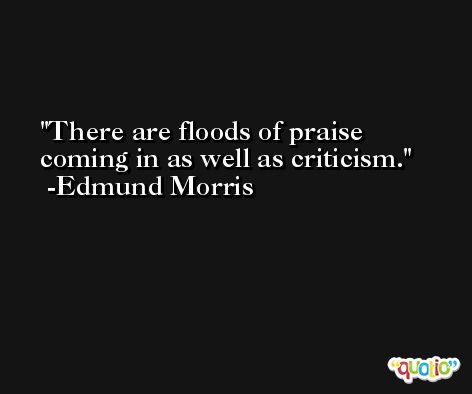There are floods of praise coming in as well as criticism. -Edmund Morris