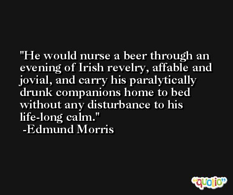 He would nurse a beer through an evening of Irish revelry, affable and jovial, and carry his paralytically drunk companions home to bed without any disturbance to his life-long calm. -Edmund Morris