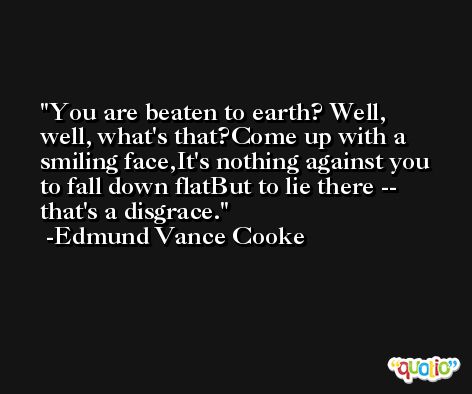 You are beaten to earth? Well, well, what's that?Come up with a smiling face,It's nothing against you to fall down flatBut to lie there -- that's a disgrace. -Edmund Vance Cooke