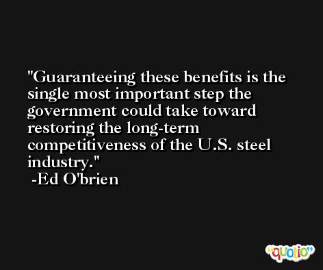 Guaranteeing these benefits is the single most important step the government could take toward restoring the long-term competitiveness of the U.S. steel industry. -Ed O'brien