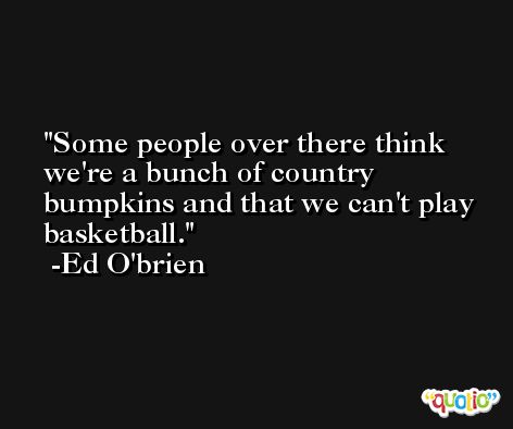 Some people over there think we're a bunch of country bumpkins and that we can't play basketball. -Ed O'brien