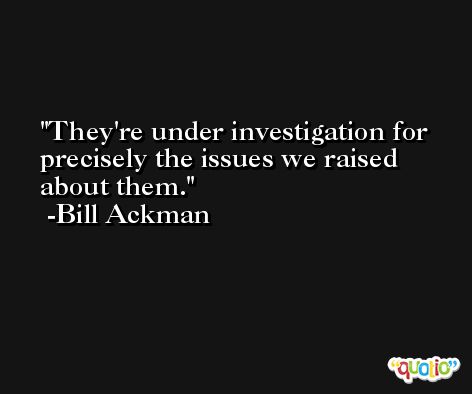 They're under investigation for precisely the issues we raised about them. -Bill Ackman