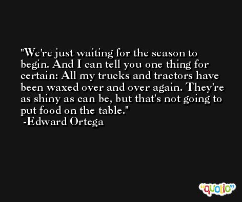 We're just waiting for the season to begin. And I can tell you one thing for certain: All my trucks and tractors have been waxed over and over again. They're as shiny as can be, but that's not going to put food on the table. -Edward Ortega