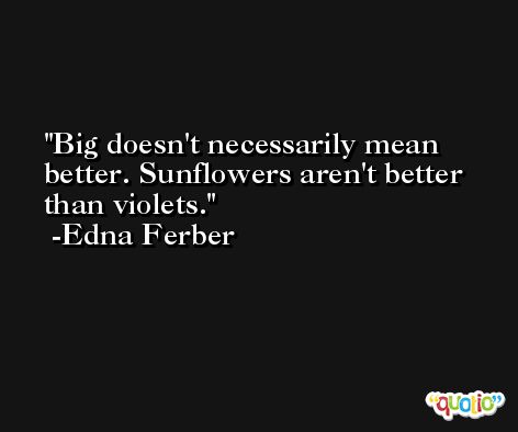 Big doesn't necessarily mean better. Sunflowers aren't better than violets. -Edna Ferber