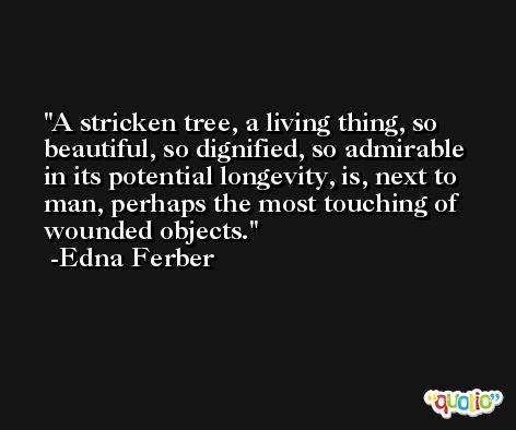 A stricken tree, a living thing, so beautiful, so dignified, so admirable in its potential longevity, is, next to man, perhaps the most touching of wounded objects. -Edna Ferber