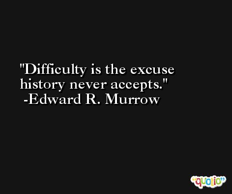 Difficulty is the excuse history never accepts. -Edward R. Murrow