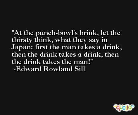 At the punch-bowl's brink, let the thirsty think, what they say in Japan: first the man takes a drink, then the drink takes a drink, then the drink takes the man! -Edward Rowland Sill