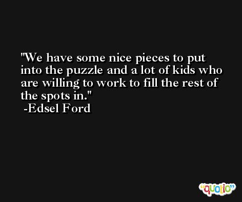 We have some nice pieces to put into the puzzle and a lot of kids who are willing to work to fill the rest of the spots in. -Edsel Ford
