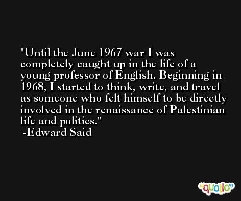 Until the June 1967 war I was completely caught up in the life of a young professor of English. Beginning in 1968, I started to think, write, and travel as someone who felt himself to be directly involved in the renaissance of Palestinian life and politics. -Edward Said