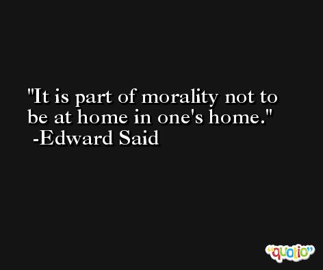 It is part of morality not to be at home in one's home. -Edward Said