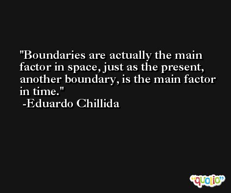 Boundaries are actually the main factor in space, just as the present, another boundary, is the main factor in time. -Eduardo Chillida