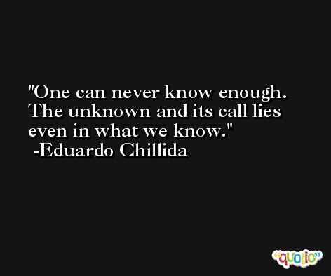One can never know enough. The unknown and its call lies even in what we know. -Eduardo Chillida