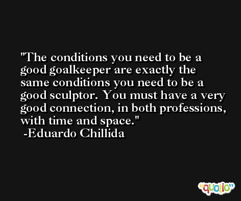 The conditions you need to be a good goalkeeper are exactly the same conditions you need to be a good sculptor. You must have a very good connection, in both professions, with time and space. -Eduardo Chillida