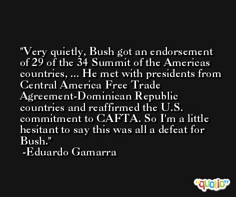 Very quietly, Bush got an endorsement of 29 of the 34 Summit of the Americas countries, ... He met with presidents from Central America Free Trade Agreement-Dominican Republic countries and reaffirmed the U.S. commitment to CAFTA. So I'm a little hesitant to say this was all a defeat for Bush. -Eduardo Gamarra