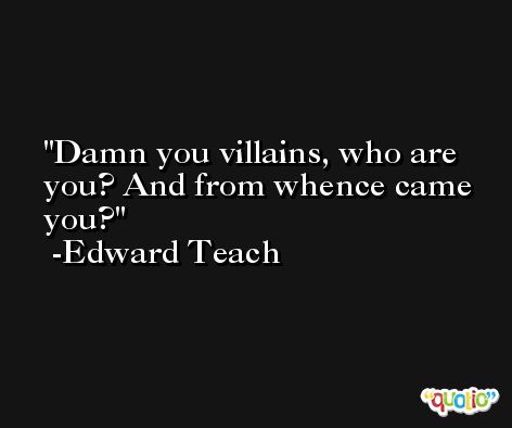 Damn you villains, who are you? And from whence came you? -Edward Teach