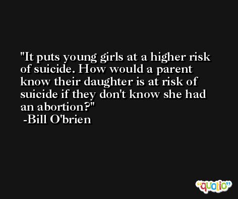 It puts young girls at a higher risk of suicide. How would a parent know their daughter is at risk of suicide if they don't know she had an abortion? -Bill O'brien