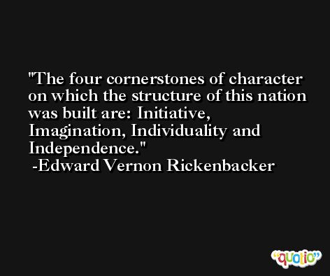 The four cornerstones of character on which the structure of this nation was built are: Initiative, Imagination, Individuality and Independence. -Edward Vernon Rickenbacker