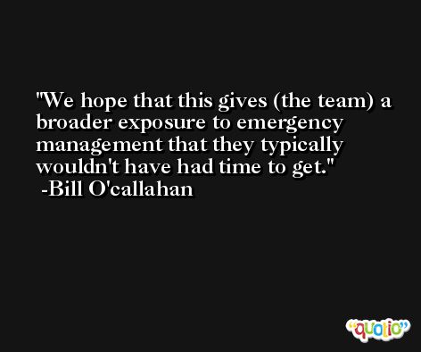 We hope that this gives (the team) a broader exposure to emergency management that they typically wouldn't have had time to get. -Bill O'callahan