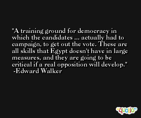 A training ground for democracy in which the candidates ... actually had to campaign, to get out the vote. These are all skills that Egypt doesn't have in large measures, and they are going to be critical if a real opposition will develop. -Edward Walker