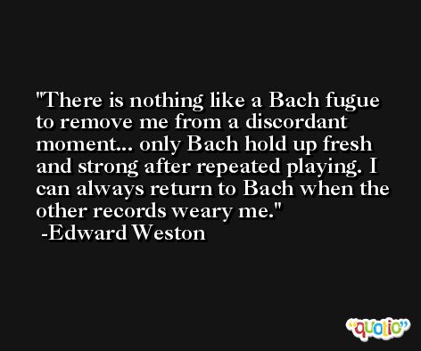 There is nothing like a Bach fugue to remove me from a discordant moment... only Bach hold up fresh and strong after repeated playing. I can always return to Bach when the other records weary me. -Edward Weston