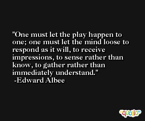 One must let the play happen to one; one must let the mind loose to respond as it will, to receive impressions, to sense rather than know, to gather rather than immediately understand. -Edward Albee