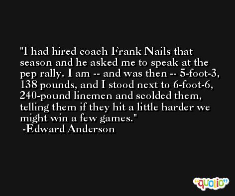 I had hired coach Frank Nails that season and he asked me to speak at the pep rally. I am -- and was then -- 5-foot-3, 138 pounds, and I stood next to 6-foot-6, 240-pound linemen and scolded them, telling them if they hit a little harder we might win a few games. -Edward Anderson