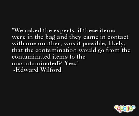 We asked the experts, if these items were in the bag and they came in contact with one another, was it possible, likely, that the contamination would go from the contaminated items to the uncontaminated? Yes. -Edward Wilford