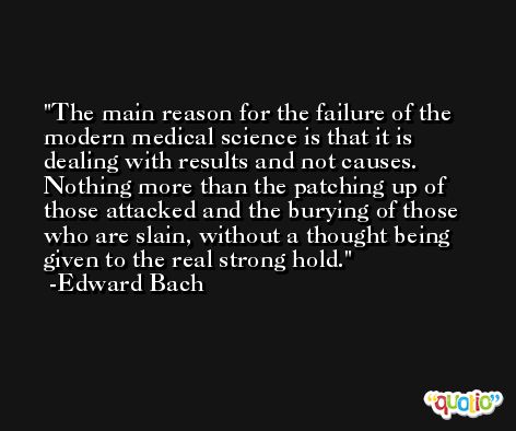 The main reason for the failure of the modern medical science is that it is dealing with results and not causes. Nothing more than the patching up of those attacked and the burying of those who are slain, without a thought being given to the real strong hold. -Edward Bach
