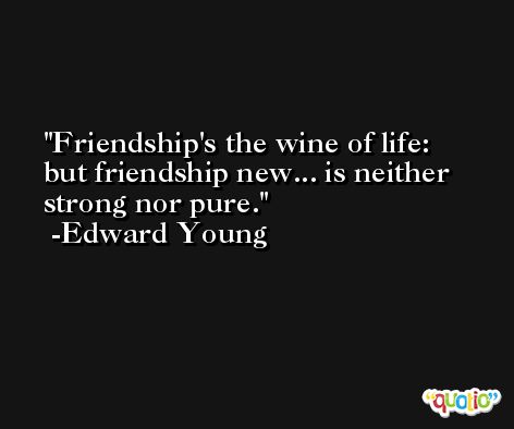 Friendship's the wine of life: but friendship new... is neither strong nor pure. -Edward Young