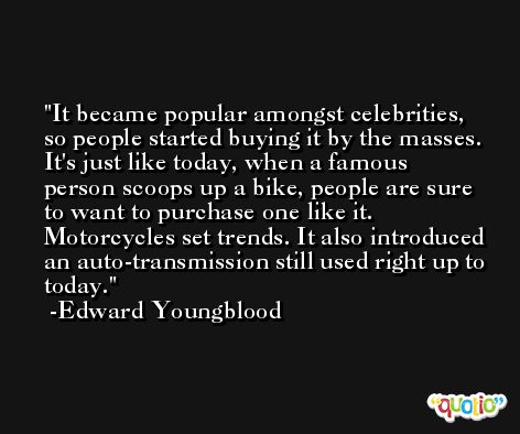 It became popular amongst celebrities, so people started buying it by the masses. It's just like today, when a famous person scoops up a bike, people are sure to want to purchase one like it. Motorcycles set trends. It also introduced an auto-transmission still used right up to today. -Edward Youngblood