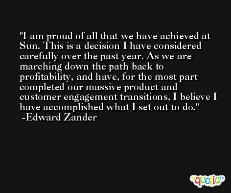 I am proud of all that we have achieved at Sun. This is a decision I have considered carefully over the past year. As we are marching down the path back to profitability, and have, for the most part completed our massive product and customer engagement transitions, I believe I have accomplished what I set out to do. -Edward Zander