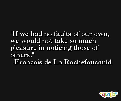 If we had no faults of our own, we would not take so much pleasure in noticing those of others. -Francois de La Rochefoucauld